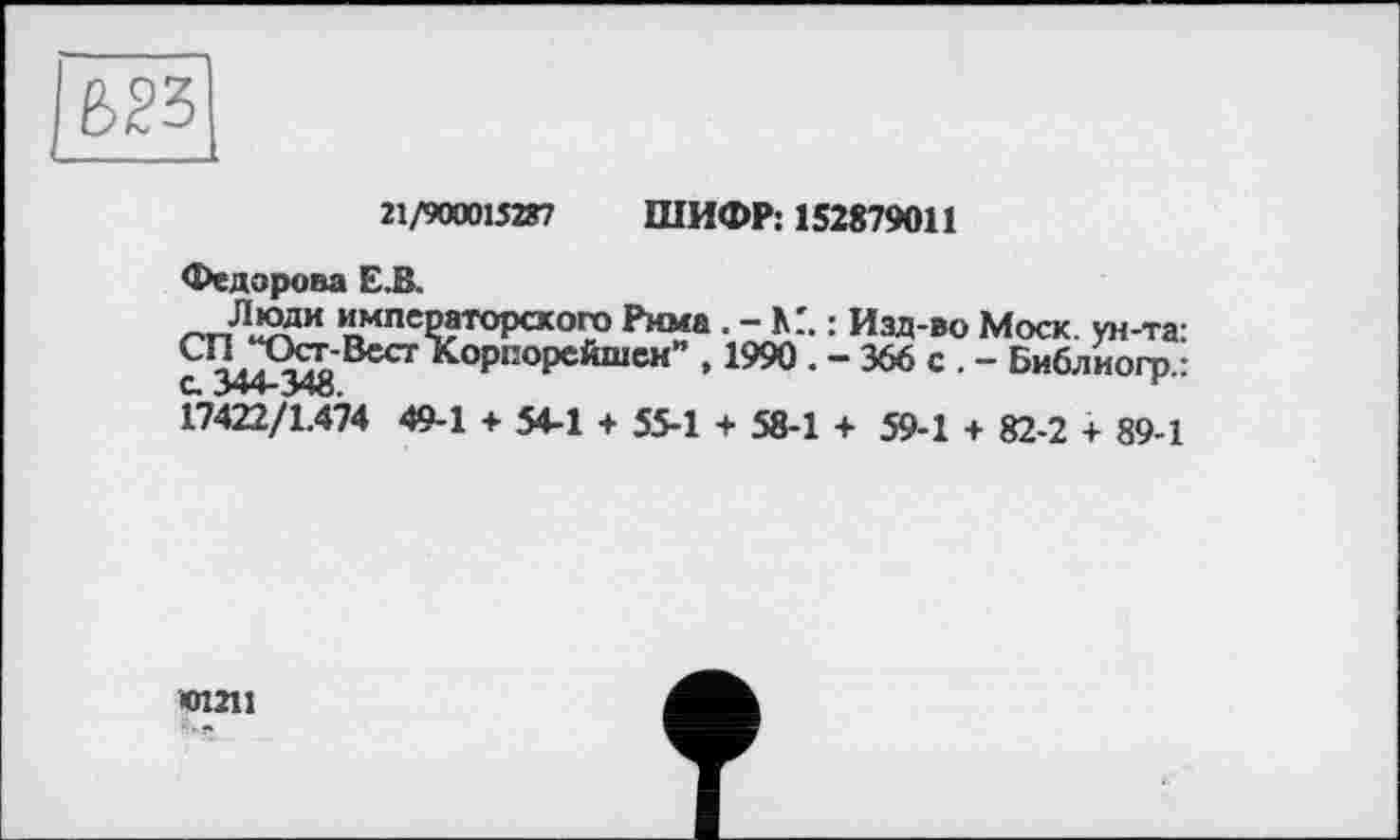 ﻿21/900015287 ШИФР: 152879011
Федорова Е.В.
императорского Рима . - КГ. : Изд-во Моск, ун-та: а 344^34« ВЄСТ*СОРПОРЄЙШЄН” ’1990 * “ 366 с • “ Библиогр.: 17422/1.474 49-1 + 54-1 + 55-1 + 58-1 + 59-1 + 82-2 + 89-1
01211